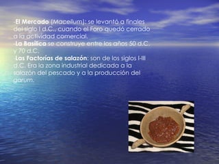 - El Mercado  ( Macellum ): se levantó a finales del siglo I d.C., cuando el Foro quedó cerrado a la actividad comercial. - La Basílica  se construye entre los años 50 d.C. y 70 d.C. - Las Factorías de salazón : son de los siglos I-III d.C. Era la zona industrial dedicada a la salazón del pescado y a la producción del  garum. 