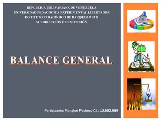 BALANCE GENERAL
REPUBLICA BOLIVARIANA DE VENEZUELA
UNIVERSIDAD PEDAGÓGICA EXPERIMENTAL LIBERTADOR
INSTITUTO PEDAGÓGICO DE BARQUISIMETO
SUBDIRECCIÓN DE EXTENSIÓN
Participante: Manglori Pacheco C.I.: 13.652.689
 