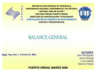 BALANCE GENERAL
Prof.: Ing. Iván J. Turmero A. MSc.
AUTORES:
John Rodríguez
Jesús Rangel
Luis Cabello
Taerone Yépez
PUERTO ORDAZ, MARZO 2008
REPÚBLICA BOLIVARIANA DE VENEZUELA
UNIVERSIDAD NACIONAL EXPERIMENTAL POLITÉCNICA
“ ANTONIO JOSE DE SUCRE “
VICE-RECTORADO PUERTO ORDAZ
DIRECCIÓN DE INVESTIGACIÓN Y POSTGRADO
ESPECIALIZACIÓN EN GERENCIA DE MANTENIMIENTO
COSTOS Y PRESUPUESTOS
U
N
E
X
P
O
 