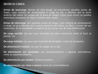 SEGÚN SU CARGA
Armas de avancarga: Dentro de este grupo, se encuentran aquellas armas de
fuego, cuyo sistema de alimentación o carga se van a efectuar por la parte
anterior del cañón (se cargan por la boca de fuego), entre estas armas se pueden
mencionar escopetas de fisto y revolver para duelo.
Armas de retrocarga: Son aquellas armas de fuego, cuyo sistema de alimentación
o carga, se va a efectuar por la parte posterior del cañón, es decir, a través de sus
recámaras. En la actualidad la mayoría de las armas son de esta clasificación.
De carga sencilla: Las que usan munición de bala o proyectil, como el fusil, la
pistola, etc
De carga múltiple: Las que usan munición de perdigón, como las escopetas.
De alimentación manual: Las que se cargan tiro a tiro.
De alimentación por proveedor: Las semiautomáticas y algunas automáticas,
como la subametralladora.
De alimentación por tambor: Como el revólver.
De alimentación por cinta o canana: Como las ametralladoras.
 