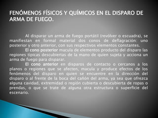 FENÓMENOS FÍSICOS Y QUÍMICOS EN EL DISPARO DE
ARMA DE FUEGO.
Al disparar un arma de fuego portátil (revólver o escuadra), se
manifiestan en formal material dos conos de deflagración: uno
posterior y otro anterior, con sus respectivos elementos constantes.
El cono posterior macula de elementos producto del disparo las
regiones típicas descubiertas de la mano de quien sujeta y acciona un
arma de fuego para disparar.
El cono anterior en disparos de contacto o cercanos a los
planos o regiones que se afecten, macula y produce efectos de los
fenómenos del disparo en quien se encuentre en la dirección del
disparo o al frente de la boca del cañón del arma, ya sea que ofrezca
alguna cavidad, extremidad o región cubierta o descubierta de ropas o
prendas, o que se trate de alguna otra estructura o superficie del
escenario.
 