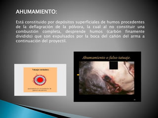 AHUMAMIENTO:
Está constituido por depósitos superficiales de humos procedentes
de la deflagración de la pólvora, la cual al no constituir una
combustión completa, desprende humos (carbón finamente
dividido) que son expulsados por la boca del cañón del arma a
continuación del proyectil.
 