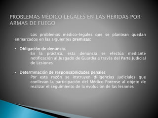 Los problemas médico-legales que se plantean quedan
enmarcados en las siguientes premisas:
• Obligación de denuncia.
En la práctica, esta denuncia se efectúa mediante
notificación al Juzgado de Guardia a través del Parte Judicial
de Lesiones
• Determinación de responsabilidades penales
Por esta razón se instruyen diligencias judiciales que
conllevan la participación del Médico Forense al objeto de
realizar el seguimiento de la evolución de las lesiones
 