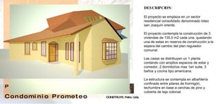 DESCRIPCION: El proyecto se emplaza en un sector residencial consolidado denominado loteo san Joaquín oriente.  El proyecto contempla la construcción de 3 viviendas de 135,5 m2 cada una, quedando una de estas en reserva de construcción a la espera del cambio del plan regulador comunal. Las casas se distribuyen un 1 planta contando con amplios espacios de estar y comedor, 2 dormitorios mas 1en suite, 3 baños y cocina tipo americana. La estructura se contempla en albañilería confinada entre pilares de hormigón, techumbre en base a cerchas de pino y cubierta de teja colonial.  CONSTRUYE: Petra  Ltda. P  R  O  Y  E  C  T  O   C o n d o m i n i o  P r o m e t e o  