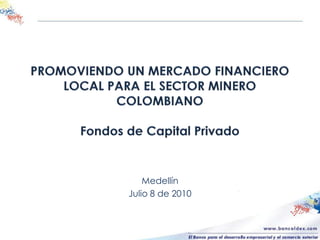 PROMOVIENDO UN MERCADO FINANCIERO LOCAL PARA EL SECTOR MINERO COLOMBIANOFondos de Capital Privado Medellín Julio 8 de 2010 