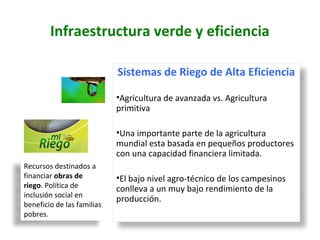 Sistemas de Riego de Alta Eficiencia
•Agricultura de avanzada vs. Agricultura
primitiva
•Una importante parte de la agricultura
mundial esta basada en pequeños productores
con una capacidad financiera limitada.
•El bajo nivel agro-técnico de los campesinos
conlleva a un muy bajo rendimiento de la
producción.
Recursos destinados a
financiar obras de
riego. Política de
inclusión social en
beneficio de las familias
pobres.
Infraestructura verde y eficiencia
 