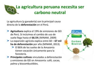 La agricultura peruana necesita ser
carbono neutral
La agricultura (y ganadería) son la principal causa
directa de la deforestación en el Perú.
Agricultura explica el 19% de emisiones de GEI
de Perú. Si incluimos el cambio de uso de
suelo llega hasta el 66.5% (MINAM, 2009)
La expansión agrícola explica entre 60 – 67 mil
ha de deforestación por año (MINAM, 2013).
El 86% de los suelos de la Amazonía
tienen vocación únicamente para la
forestería.
Principales cultivos vinculados a deforestación
y emisiones de GEI en Amazonía: café, cacao,
palma y biocombustibles.
 
