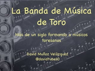 La Banda de Música
de Toro
Más de un siglo formando a músicos
toresanos
David Muñoz Velázquez
@davidtuba10
 