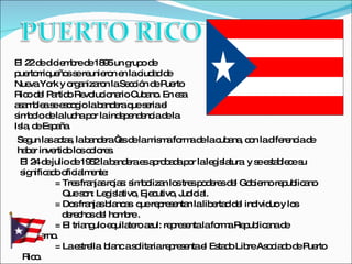 El 22 de diciembre de 1895 un grupo de puertorriqueños se reunieron en la ciudad de Nueva York y organizaron la Sección de Puerto Rico del Partido Revolucionario Cubano. En esa  asamblea se escogio la bandera que seria el simbolo de la lucha por la independencia de la Isla, de España.  Segun las actas, la bandera “es de la misma forma de la cubana, con la diferencia de haber invertido los colores. El 24 de julio de 1952 la bandera es aprobada por la legislatura  y se establece su significado oficialmente: = Tres franjas rojas: simbolizan los tres poderes del Gobierno republicano Que son: Legislativo, Ejecutivo, Judicial. = Dos franjas blancas  que representan la libertad del individuo y los    derechos del hombre . = El triangulo equilatero azul: representa la forma Republicana de      Gobierno. = La estrella  blanc a solitaria representa el Estado Libre Asociado de Puerto    Rico. 