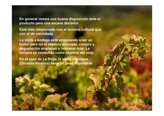 En general vemos una buena disposición ante el
producto pero una escasa decisión
Está más relacionado con el turismo cultural que
con el de naturaleza
La visita a bodega está empezando a ser un
factor pero no el objetivo principal, compra y
degustación empiezan a interesar más. La
compra se consolida como objetivo del viaje
En el caso de La Rioja, la visita a museos
(Dinastía Vivanco) tiene un peso importante
 