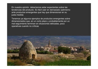 En nuestra opinión deberíamos estar expectantes sobre las
tendencias del producto. Es fácil caer en demasiado optimismo
ante productos emergentes que hay que dimensionar en su
justa medida
Tenemos ya algunos ejemplos de productos emergentes sobre
dimensionados que, en un corto plazo y probablemente por un
mal seguimiento terminan en situaciones delicadas, poco
operativas cuando no críticas
 