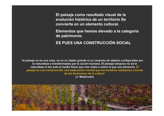 El paisaje como resultado visual de la
                          evolución histórica de un territorio Se
                          convierte en un elemento cultural.
                          Elementos que hemos elevado a la categoría
                          de patrimonio.
                          ES PUES UNA CONSTRUCCIÓN SOCIAL



“el paisaje no es una cosa, no es un objeto grande ni un conjunto de objetos configurados por
         la naturaleza o transformados por la acción humana. El paisaje tampoco no es la
                                                  acció
        naturaleza ni tan solo el medio físico que nos rodea o sobre el que nos situamos. El
                                         fí                                     situamos.
     paisaje es una construcción, una elaboración mental que los hombres realizamos a través
                    construcció         elaboració                                      travé
                                   de los fenómenos de la cultura”
                                            fenó             cultura”
                                              (J. Maderuelo)
 