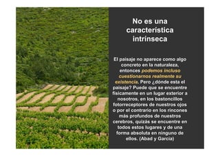 No es una
      característica
        intrínseca

 El paisaje no aparece como algo
      concreto en la naturaleza,
     entonces podemos incluso
     cuestionarnos realmente su
  existencia. Pero ¿dónde esta el
paisaje? Puede que se encuentre
físicamente en un lugar exterior a
    nosotros, en los bastoncillos
fotorreceptores de nuestros ojos
o por el contrario en los rincones
     más profundos de nuestros
cerebros, quizás se encuentre en
    todos estos lugares y de una
   forma absoluta en ninguno de
        ellos. (Abad y García)
 