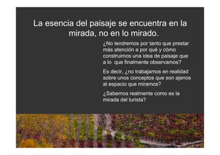 La esencia del paisaje se encuentra en la
         mirada, no en lo mirado.
                  ¿No tendremos por tanto que prestar
                  más atención a por qué y cómo
                  construimos una idea de paisaje que
                  a lo que finalmente observamos?
                  Es decir, ¿no trabajamos en realidad
                  sobre unos conceptos que son ajenos
                  al espacio que miramos?
                  ¿Sabemos realmente como es la
                  mirada del turista?
 