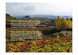• Nuestro objetivo es poder presentar
  algunos datos que permitan situar la
  realidad del turismo enológico en
  nuestra Comunidad Autónoma.

• Pretendemos así contribuir de alguna
  manera al conocimiento de la realidad
  del producto, favoreciendo así la fría
  reflexión sobre hacia donde se puede
  dirigir su realidad.
 