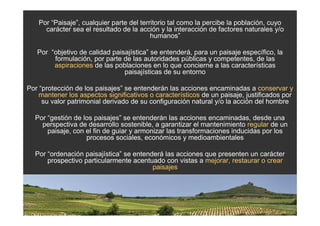 Por “Paisaje”, cualquier parte del territorio tal como la percibe la población, cuyo
      carácter sea el resultado de la acción y la interacción de factores naturales y/o
                                           humanos”

   Por “objetivo de calidad paisajística” se entenderá, para un paisaje específico, la
        formulación, por parte de las autoridades públicas y competentes, de las
        aspiraciones de las poblaciones en lo que concierne a las características
                                paisajísticas de su entorno

Por “protección de los paisajes” se entenderán las acciones encaminadas a conservar y
    mantener los aspectos significativos o característicos de un paisaje, justificados por
     su valor patrimonial derivado de su configuración natural y/o la acción del hombre

  Por “gestión de los paisajes” se entenderán las acciones encaminadas, desde una
    perspectiva de desarrollo sostenible, a garantizar el mantenimiento regular de un
      paisaje, con el fin de guiar y armonizar las transformaciones inducidas por los
                   procesos sociales, económicos y medioambientales

  Por “ordenación paisajística” se entenderá las acciones que presenten un carácter
      prospectivo particularmente acentuado con vistas a mejorar, restaurar o crear
                                         paisajes
 