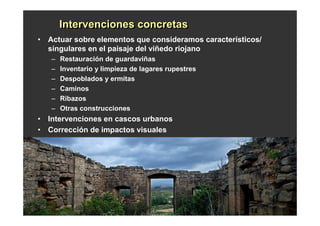 Intervenciones concretas
       Intervenciones concretas
• Actuar sobre elementos que consideramos característicos/
  singulares en el paisaje del viñedo riojano
   –   Restauración de guardaviñas
   –   Inventario y limpieza de lagares rupestres
   –   Despoblados y ermitas
   –   Caminos
   –   Ribazos
   –   Otras construcciones
• Intervenciones en cascos urbanos
• Corrección de impactos visuales
 