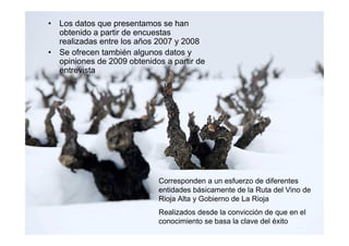 • Los datos que presentamos se han
  obtenido a partir de encuestas
  realizadas entre los años 2007 y 2008
• Se ofrecen también algunos datos y
  opiniones de 2009 obtenidos a partir de
  entrevista




                            Corresponden a un esfuerzo de diferentes
                            entidades básicamente de la Ruta del Vino de
                            Rioja Alta y Gobierno de La Rioja
                            Realizados desde la convicción de que en el
                            conocimiento se basa la clave del éxito
 