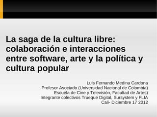 La saga de la cultura libre:
colaboración e interacciones
entre software, arte y la política y
cultura popular
                                 Luis Fernando Medina Cardona
          Profesor Asociado (Universidad Nacional de Colombia)
                Escuela de Cine y Televisión, Facultad de Artes)
         Integrante colectivos Trueque Digital, Sursystem y FLIA
                                        Cali- Diciembre 17 2012
 