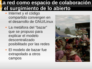 La red como espacio de colaboración
y el surgimiento de lo abierto
     Internet y el código
      compartido convergen en
      el desarrollo de GNU/Linux
     La metáfora del “bazar”
      que se propuso para
      explicar el modelo
      descentralizado
      posibilitado por las redes
     El modelo de bazar fue
      extrapolado a otros
      campos                       http://www.flickr.com/photos/kpi/237204075/
 