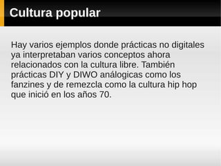 Cultura popular

Hay varios ejemplos donde prácticas no digitales
ya interpretaban varios conceptos ahora
relacionados con la cultura libre. También
prácticas DIY y DIWO análogicas como los
fanzines y de remezcla como la cultura hip hop
que inició en los años 70.
 