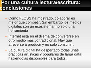 Por una cultura lectura/escritura:
conclusiones
     Como FLOSS ha mostrado, colaborar es
      mejor que competir. Sin embargo los medios
      digitales son un ecosistema, no solo una
      herramienta
     Internet está en el dilema de convertirse en
      otro medio masivo tradicional. Hay que
      atreverse a producir y no solo consumir.
     La cultura digital ha despertado todas unas
      prácticas artísticas y populares de larga data,
      haciendolas disponibles para todxs.
 