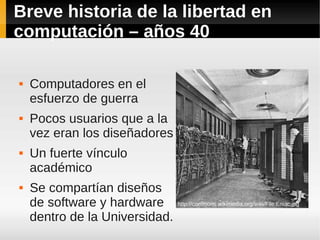 Breve historia de la libertad en
computación – años 40

   Computadores en el
    esfuerzo de guerra
   Pocos usuarios que a la
    vez eran los diseñadores
   Un fuerte vínculo
    académico
   Se compartían diseños
    de software y hardware      http://commons.wikimedia.org/wiki/File:Eniac.jpg

    dentro de la Universidad.
 
