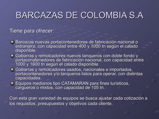 BARCAZAS DE COLOMBIA S.A
Tiene para ofrecer:

  Barcazas nuevas portacontenedores de fabricación nacional o
  extranjera, con capacidad entre 400 y 1000 tn según el calado
  disponible.
  Gabarras y remolcadores nuevos tanqueros con doble fondo y
  portaconatenedores de fabricación nacional, con capacidad entre
  1000 y 1600 tn según el calado disponible.
  Gabarras y remolcadores usados, nacionales e importados,
  portacontanedores y/o tanqueros listos para operar, con distintas
  capacidades.
  Equipos medianos tipo CATAMARAN para fines turísticos,
  cargueros o mixtos, con capacidad de 105 tn.

Con esta gran variedad de equipos se busca ajustar cada cotización a
los requisitos, presupuestos y objetivos cada cliente.
 