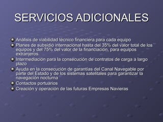 SERVICIOS ADICIONALES
Análisis de viabilidad técnico financiera para cada equipo
Planes de subsidió internacional hasta del 35% del valor total de los
equipos y del 75% del valor de la financiación, para equipos
extranjeros.
Intermediación para la consecución de contratos de carga a largo
plazo
Ayuda en la consecución de garantías del Canal Navegable por
parte del Estado y de los sistemas satelitales para garantizar la
navegación nocturna
Contactos portuarios
Creación y operación de las futuras Empresas Navieras
 