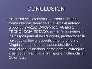 CONCLUSION
Barcazas de Colombia S.A, trabaja de una
forma integral, teniendo en cuenta el entorno
global de BARCO-CARGA-RIO-PUERTO-
TECNOLOGIA-ESTADO, con el fin de minimizar
los riesgos para el inversionista, promocionar la
navegación fluvial específicamente en el río
Magdalena con oportunidades atractivas tanto
para el capital nacional como para el extranjero,
y así poder reactivar el transporte multimodal en
Colombia .
 