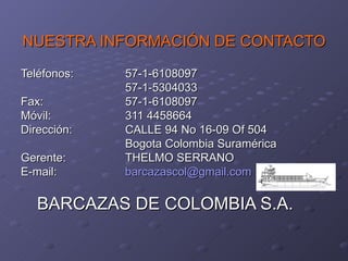 NUESTRA INFORMACIÓN DE CONTACTO

Teléfonos:   57-1-6108097
             57-1-5304033
Fax:         57-1-6108097
Móvil:       311 4458664
Dirección:   CALLE 94 No 16-09 Of 504
             Bogota Colombia Suramérica
Gerente:     THELMO SERRANO
E-mail:      barcazascol@gmail.com

   BARCAZAS DE COLOMBIA S.A.
 