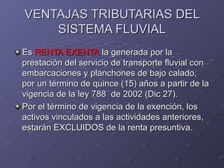 VENTAJAS TRIBUTARIAS DEL
    SISTEMA FLUVIAL
Es RENTA EXENTA la generada por la
prestación del servicio de transporte fluvial con
embarcaciones y planchones de bajo calado,
por un término de quince (15) años a partir de la
vigencia de la ley 788 de 2002 (Dic 27).
Por el término de vigencia de la exención, los
activos vinculados a las actividades anteriores,
estarán EXCLUIDOS de la renta presuntiva.
 