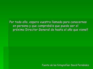 Por todo ello, espero vuestra llamada para conocernos en persona y que comprobéis que puedo ser el próximo Director General de hasta el año que viene!! Fuente de las fotografías: David Fernández 
