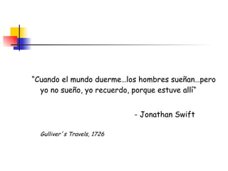 “ Cuando el mundo duerme…los hombres sueñan…pero yo no sueño, yo recuerdo, porque estuve allí“   - Jonathan Swift    Gulliver´s Travels, 1726 