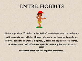 EntrE Hobbits 
Quien haya visto “El Señor de los Anillos” sentirá que este bar realmente 
está manejado por hobbits. El lugar, de hecho, se llama La Casa de los 
Hobitts, funciona en Manila, Filipinas, y todos los empleados son enanos. 
Se sirven hasta 100 diferentes tipos de cerveza y los turistas se la 
pasan 
sacándose fotos con los pequeños camareros. 
 
