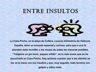 EntrE insultos 
La Casa Pocho, en la playa de Cullera, a pocos kilómetros de Valencia, 
España, tiene un encanto especial y curioso: para que a uno lo 
atiendan debe humillar a los mozos de todas las maneras posibles. 
“Tráigame un gin tonic, payaso infeliz”, es lo más suave que se ha 
escuchado en Casa Pocho. Hay quienes cuentan que a los clientes se 
les va la mano con los insultos y que, muy seguido, todo termina con 
golpes y sillas rotas. 
 