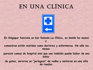 En una clínica 
En Singapur funciona un bar llamado La Clínica, en donde los mozos 
y 
camareras están vestidos como doctores y enfermeras. No sólo las 
mesas 
parecen camas de hospital sino que uno también puede beber de una 
bolsa 
de goteo, servirse un “jeringazo” de vodka y sentarse en una silla 
de ruedas. 
 