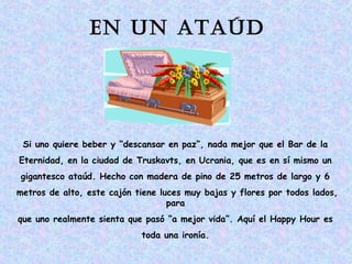 En un ataúd 
Si uno quiere beber y “descansar en paz”, nada mejor que el Bar de la 
Eternidad, en la ciudad de Truskavts, en Ucrania, que es en sí mismo un 
gigantesco ataúd. Hecho con madera de pino de 25 metros de largo y 6 
metros de alto, este cajón tiene luces muy bajas y flores por todos lados, 
para 
que uno realmente sienta que pasó “a mejor vida”. Aquí el Happy Hour es 
toda una ironía. 
 