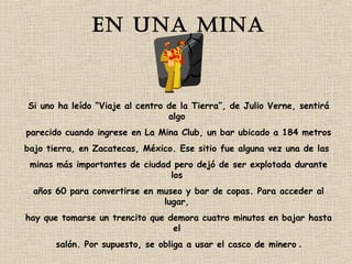 En una mina 
Si uno ha leído “Viaje al centro de la Tierra”, de Julio Verne, sentirá 
algo 
parecido cuando ingrese en La Mina Club, un bar ubicado a 184 metros 
bajo tierra, en Zacatecas, México. Ese sitio fue alguna vez una de las 
minas más importantes de ciudad pero dejó de ser explotada durante 
los 
años 60 para convertirse en museo y bar de copas. Para acceder al 
lugar, 
hay que tomarse un trencito que demora cuatro minutos en bajar hasta 
el 
salón. Por supuesto, se obliga a usar el casco de minero . 
 