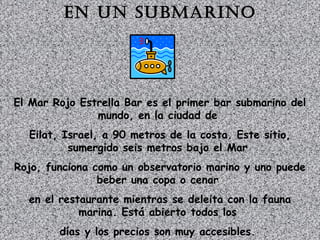 En un submarino 
El Mar Rojo Estrella Bar es el primer bar submarino del 
mundo, en la ciudad de 
Eilat, Israel, a 90 metros de la costa. Este sitio, 
sumergido seis metros bajo el Mar 
Rojo, funciona como un observatorio marino y uno puede 
beber una copa o cenar 
en el restaurante mientras se deleita con la fauna 
marina. Está abierto todos los 
días y los precios son muy accesibles. 
 