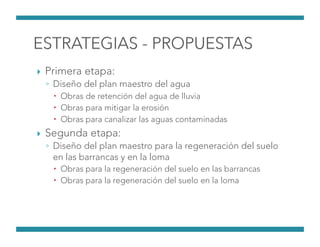 !  Primera etapa:
◦  Diseño del plan maestro del agua
!  Obras de retención del agua de lluvia
!  Obras para mitigar la erosión
!  Obras para canalizar las aguas contaminadas
!  Segunda etapa:
◦  Diseño del plan maestro para la regeneración del suelo
en las barrancas y en la loma 
!  Obras para la regeneración del suelo en las barrancas
!  Obras para la regeneración del suelo en la loma
 