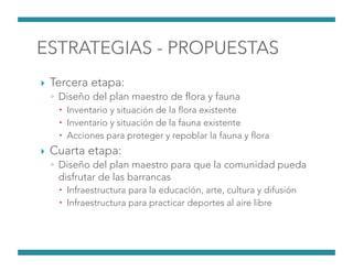 !  Tercera etapa:
◦  Diseño del plan maestro de flora y fauna
!  Inventario y situación de la flora existente
!  Inventario y situación de la fauna existente
!  Acciones para proteger y repoblar la fauna y flora
!  Cuarta etapa:
◦  Diseño del plan maestro para que la comunidad pueda
disfrutar de las barrancas
!  Infraestructura para la educación, arte, cultura y difusión
!  Infraestructura para practicar deportes al aire libre
 