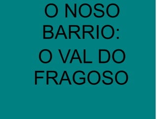 O NOSO
BARRIO:
O VAL DO
FRAGOSO
 
