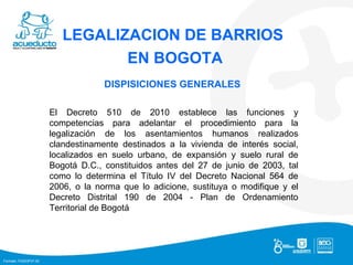 LEGALIZACION DE BARRIOS  EN BOGOTA DISPISICIONES GENERALES  El Decreto 510 de 2010 establece las funciones y competencias para adelantar el procedimiento para la legalización de los asentamientos humanos realizados clandestinamente destinados a la vivienda de interés social, localizados en suelo urbano, de expansión y suelo rural de Bogotá D.C., constituidos antes del 27 de junio de 2003, tal como lo determina el Título IV del Decreto Nacional 564 de 2006, o la norma que lo adicione, sustituya o modifique y el Decreto Distrital 190 de 2004 - Plan de Ordenamiento Territorial de Bogotá 