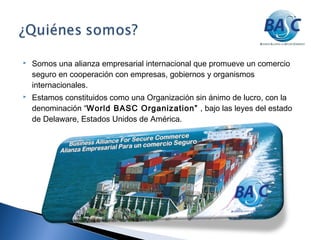 Somos una alianza empresarial internacional que promueve un comercio
seguro en cooperación con empresas, gobiernos y organismos
internacionales.
 Estamos constituidos como una Organización sin ánimo de lucro, con la
denominación “World BASC Organization” , bajo las leyes del estado
de Delaware, Estados Unidos de América.
 