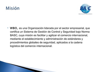  WBO, es una Organización liderada por el sector empresarial, que
certifica un Sistema de Gestión de Control y Seguridad bajo Norma
BASC, cuya misión es facilitar y agilizar el comercio internacional,
mediante el establecimiento y administración de estándares y
procedimientos globales de seguridad, aplicados a la cadena
logística del comercio internacional.
 