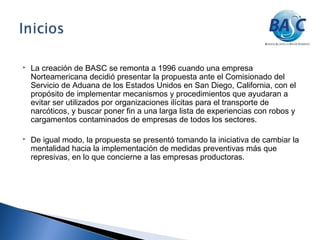  La creación de BASC se remonta a 1996 cuando una empresa
Norteamericana decidió presentar la propuesta ante el Comisionado del
Servicio de Aduana de los Estados Unidos en San Diego, California, con el
propósito de implementar mecanismos y procedimientos que ayudaran a
evitar ser utilizados por organizaciones ilícitas para el transporte de
narcóticos, y buscar poner fin a una larga lista de experiencias con robos y
cargamentos contaminados de empresas de todos los sectores.
 De igual modo, la propuesta se presentó tomando la iniciativa de cambiar la
mentalidad hacia la implementación de medidas preventivas más que
represivas, en lo que concierne a las empresas productoras.
 