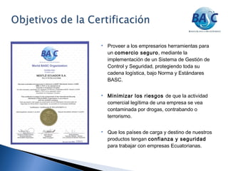  Proveer a los empresarios herramientas para
un comercio seguro, mediante la
implementación de un Sistema de Gestión de
Control y Seguridad, protegiendo toda su
cadena logística, bajo Norma y Estándares
BASC.
 Minimizar los riesgos de que la actividad
comercial legítima de una empresa se vea
contaminada por drogas, contrabando o
terrorismo.
 Que los países de carga y destino de nuestros
productos tengan confianza y seguridad
para trabajar con empresas Ecuatorianas.
 