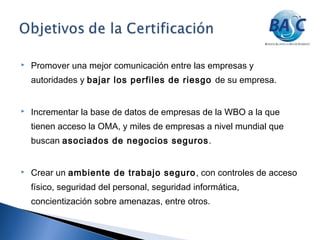  Promover una mejor comunicación entre las empresas y
autoridades y bajar los perfiles de riesgo de su empresa.
 Incrementar la base de datos de empresas de la WBO a la que
tienen acceso la OMA, y miles de empresas a nivel mundial que
buscan asociados de negocios seguros.
 Crear un ambiente de trabajo seguro, con controles de acceso
físico, seguridad del personal, seguridad informática,
concientización sobre amenazas, entre otros.
 