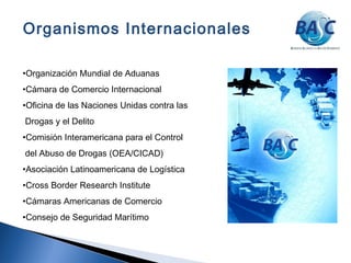 •Organización Mundial de Aduanas
•Cámara de Comercio Internacional
•Oficina de las Naciones Unidas contra las
Drogas y el Delito
•Comisión Interamericana para el Control
del Abuso de Drogas (OEA/CICAD)
•Asociación Latinoamericana de Logística
•Cross Border Research Institute
•Cámaras Americanas de Comercio
•Consejo de Seguridad Marítimo
Organismos Internacionales
 